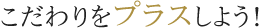 こだわりをプラスしよう!